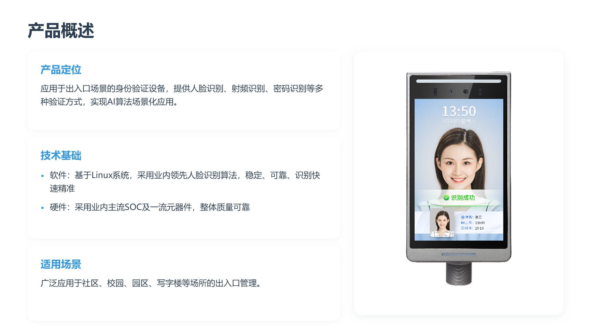 产品概述 产品定位 应用于出入口场景的身份验证设备，提供人脸识别、射频识别、密码识别等多种验证方式，实现AI算法场景化应用。 技术基础 &bull; 软件：基于Linux系统，采用业内领先人脸识别算法，稳定、可靠、识别快速精准 &bull; 硬件：采用业内主流SOC及一流元器件，整体质量可靠 适用场景 广泛应用于社区、校园、园区、写字楼等场所的出入口管理。