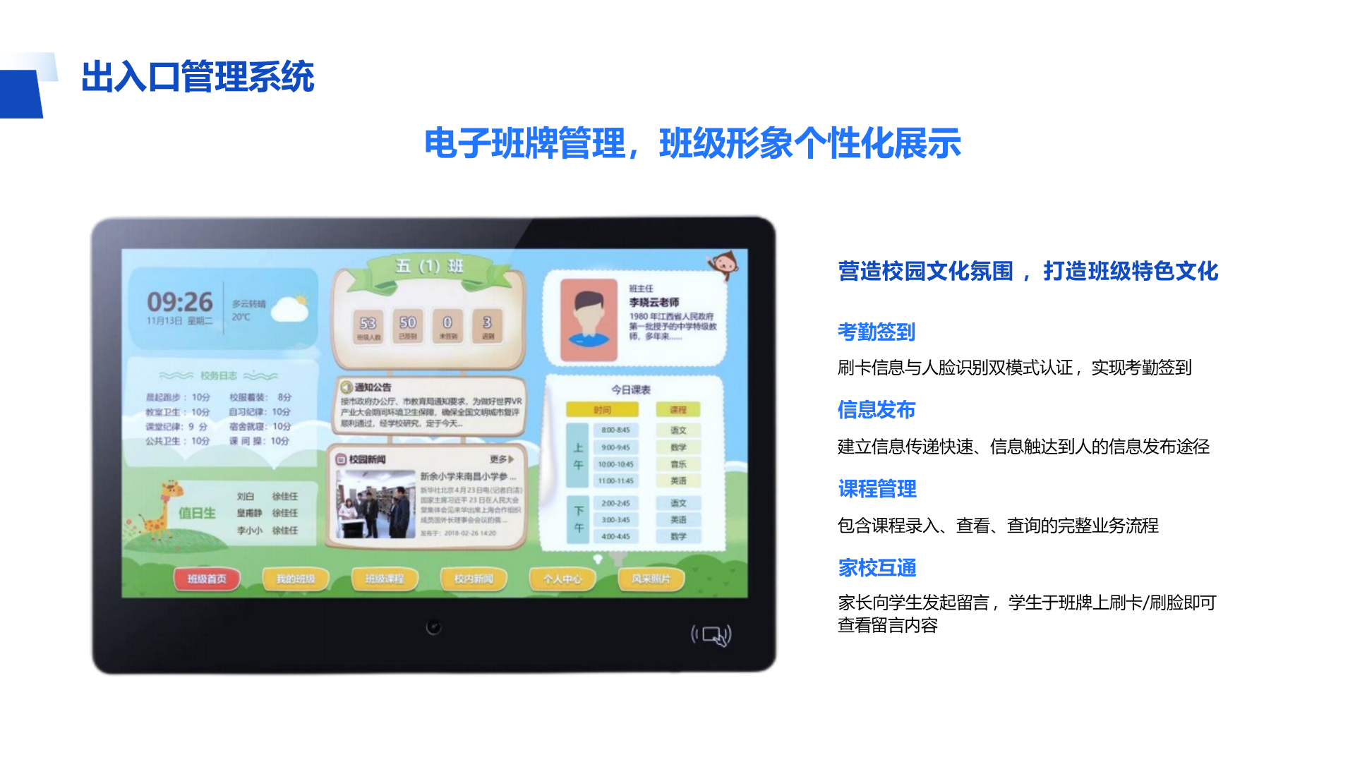 营造校园文化氛围 ，打造班级特色文化 考勤签到 刷卡信息与人脸识别双模式认证 ，实现考勤签到 信息发布 建立信息传递快速、信息触达到人的信息发布途径 课程管理 包含课程录入、查看、查询的完整业务流程 家校互通 家长向学生发起留言 ，学生于班牌上刷卡/刷脸即可 查看留言内容 出入口管理系统 电子班牌管理，班级形象个性化展示