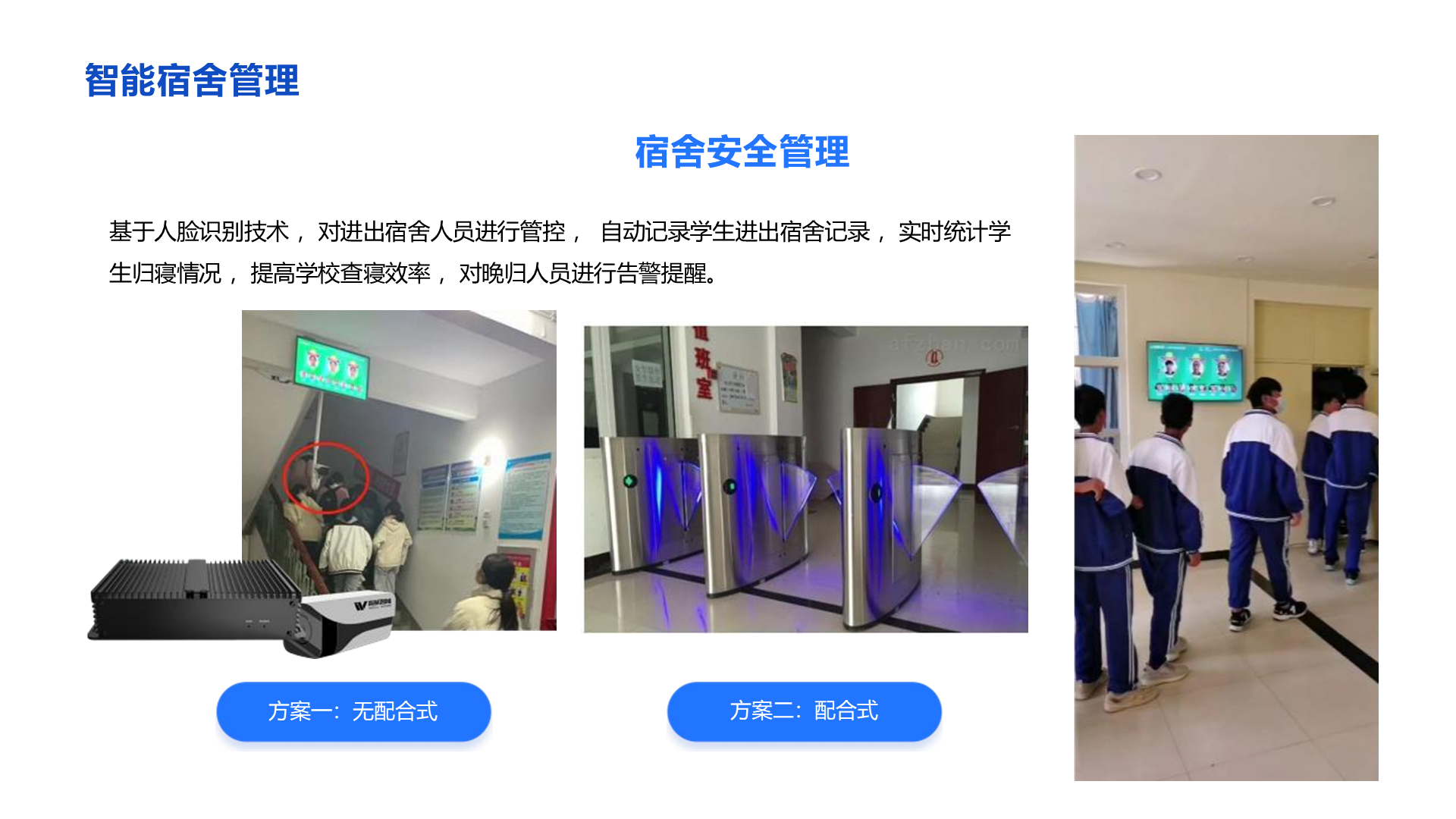 智能宿舍管理 宿舍安全管理 基于人脸识别技术 ，对进出宿舍人员进行管控 ， 自动记录学生进出宿舍记录 ，实时统计学 生归寝情况 ，提高学校查寝效率 ，对晚归人员进行告警提醒。 方案一：无配合式 方案二：配合式