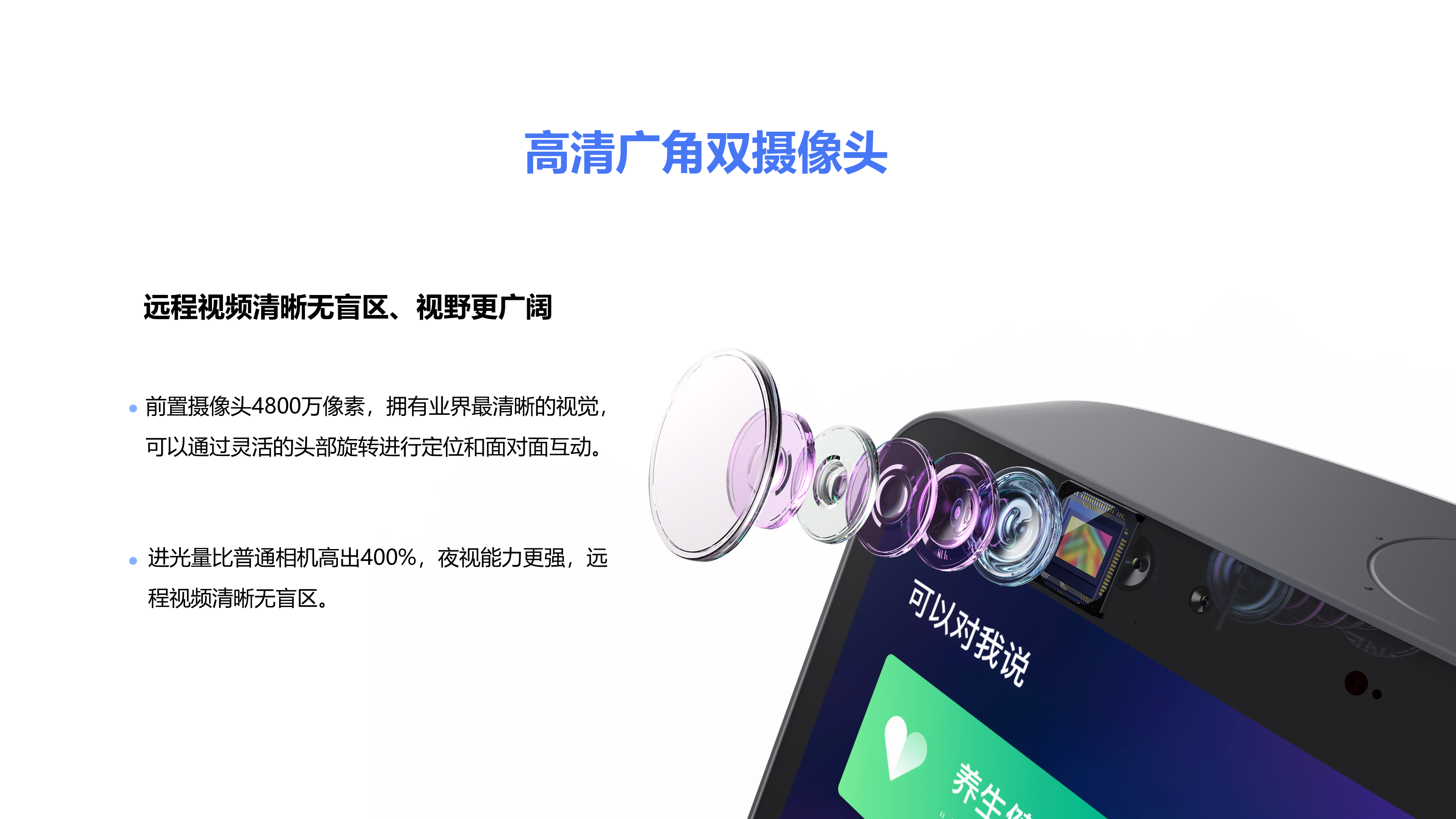 前置摄像头4800万像素，拥有业界最清晰的视觉，可以通过灵活的头部旋转进行定位和面对面互动。 进光量比普通相机高出400%，夜视能力更强，远程视频清晰无盲区。 高清广角双摄像头 远程视频清晰无盲区、视野更广阔