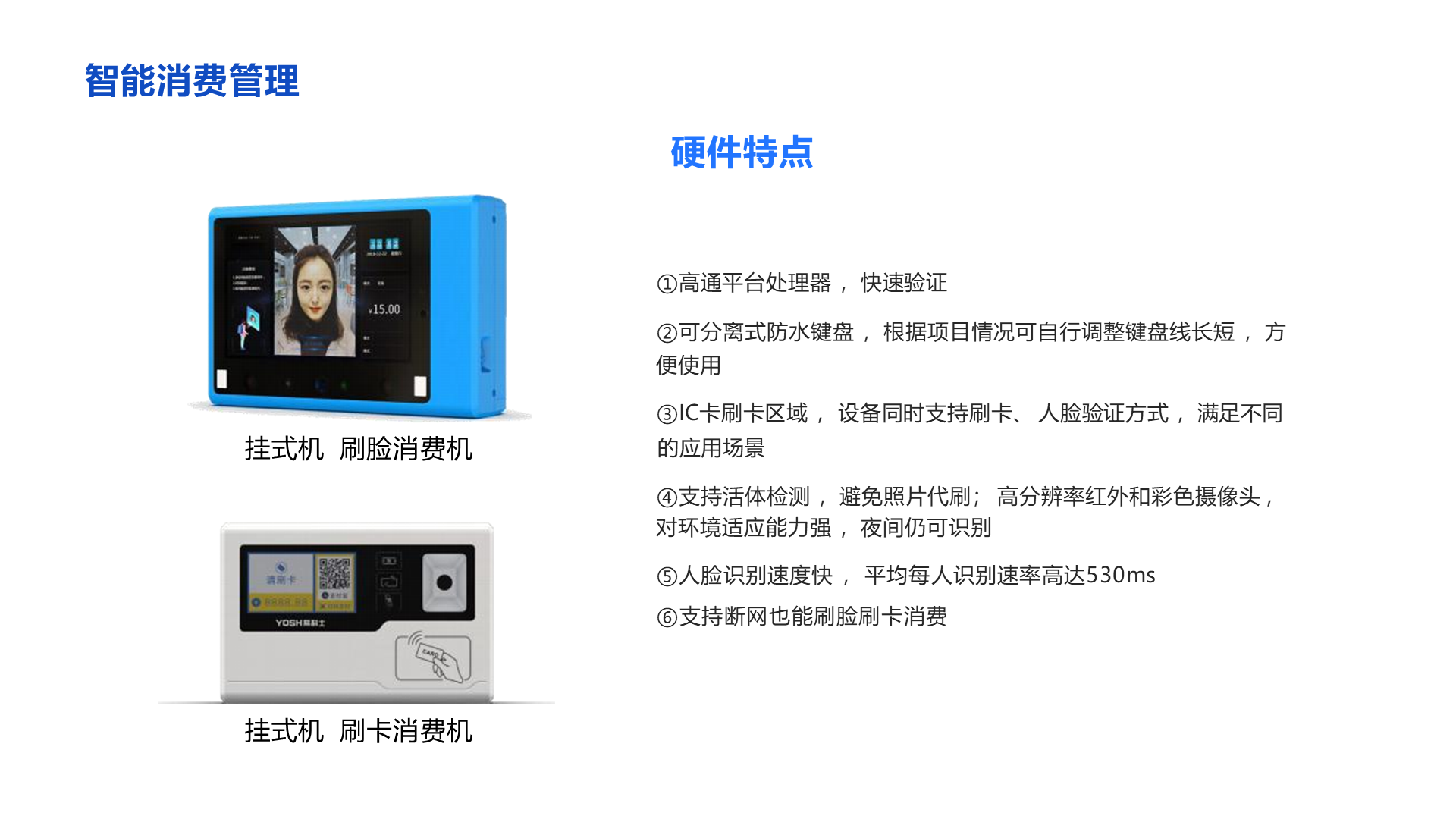 ①高通平台处理器 ，快速验证 ②可分离式防水键盘 ，根据项目情况可自行调整键盘线长短 ，方便使用 ③IC卡刷卡区域 ， 设备同时支持刷卡、 人脸验证方式 ，满足不同的应用场景 ④支持活体检测 ，避免照片代刷； 高分辨率红外和彩色摄像头 ，对环境适应能力强 ，夜间仍可识别 ⑤人脸识别速度快 ， 平均每人识别速率高达530ms ⑥支持断网也能刷脸刷卡消费 智能消费管理 挂式机 刷脸消费机 挂式机 刷卡消费机 硬件特点