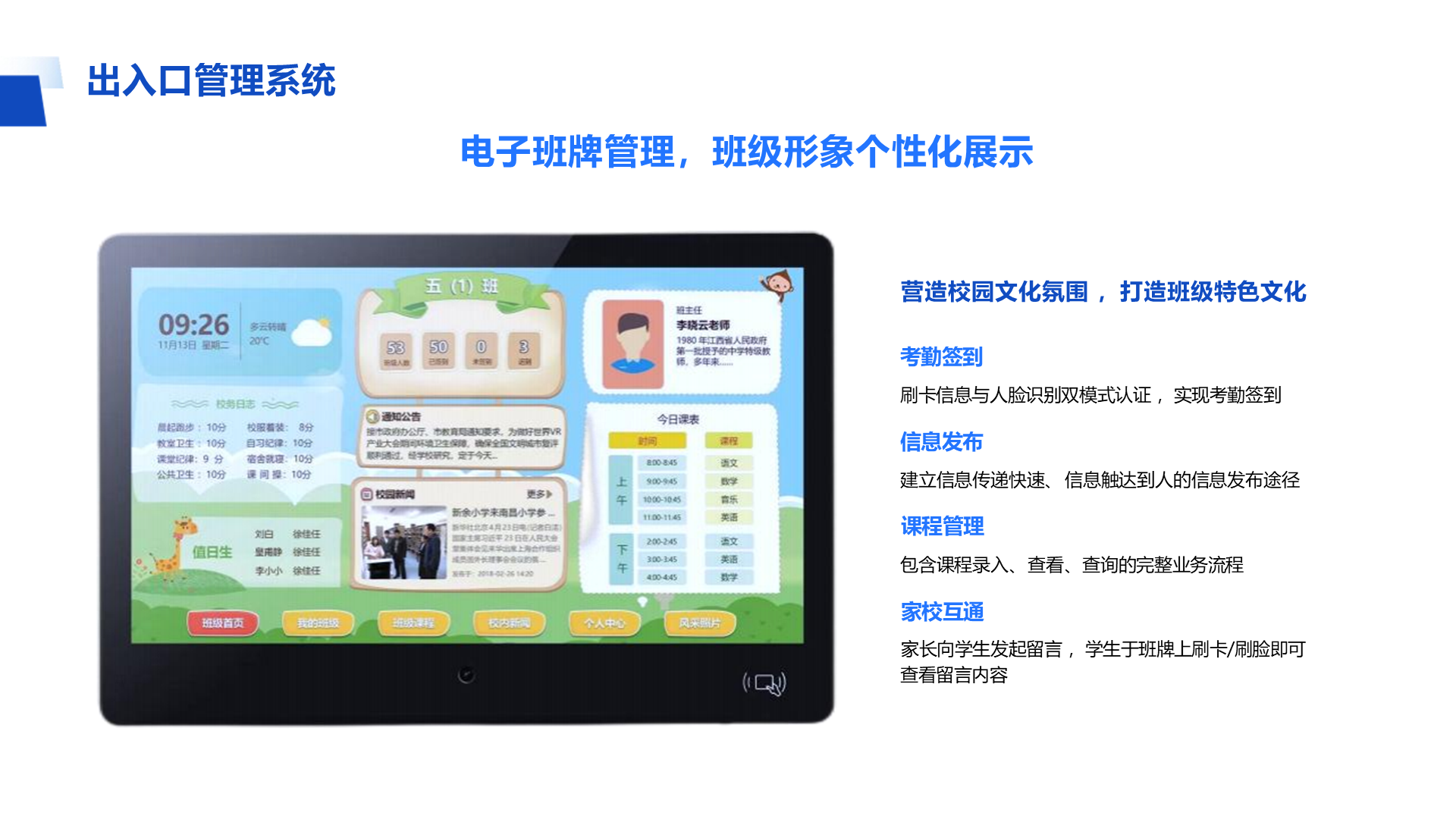 营造校园文化氛围 ，打造班级特色文化 考勤签到 刷卡信息与人脸识别双模式认证 ，实现考勤签到 信息发布 建立信息传递快速、 信息触达到人的信息发布途径 课程管理 包含课程录入、 查看、 查询的完整业务流程 家校互通 家长向学生发起留言 ，学生于班牌上刷卡/刷脸即可查看留言内容 出入口管理系统 电子班牌管理，班级形象个性化展示