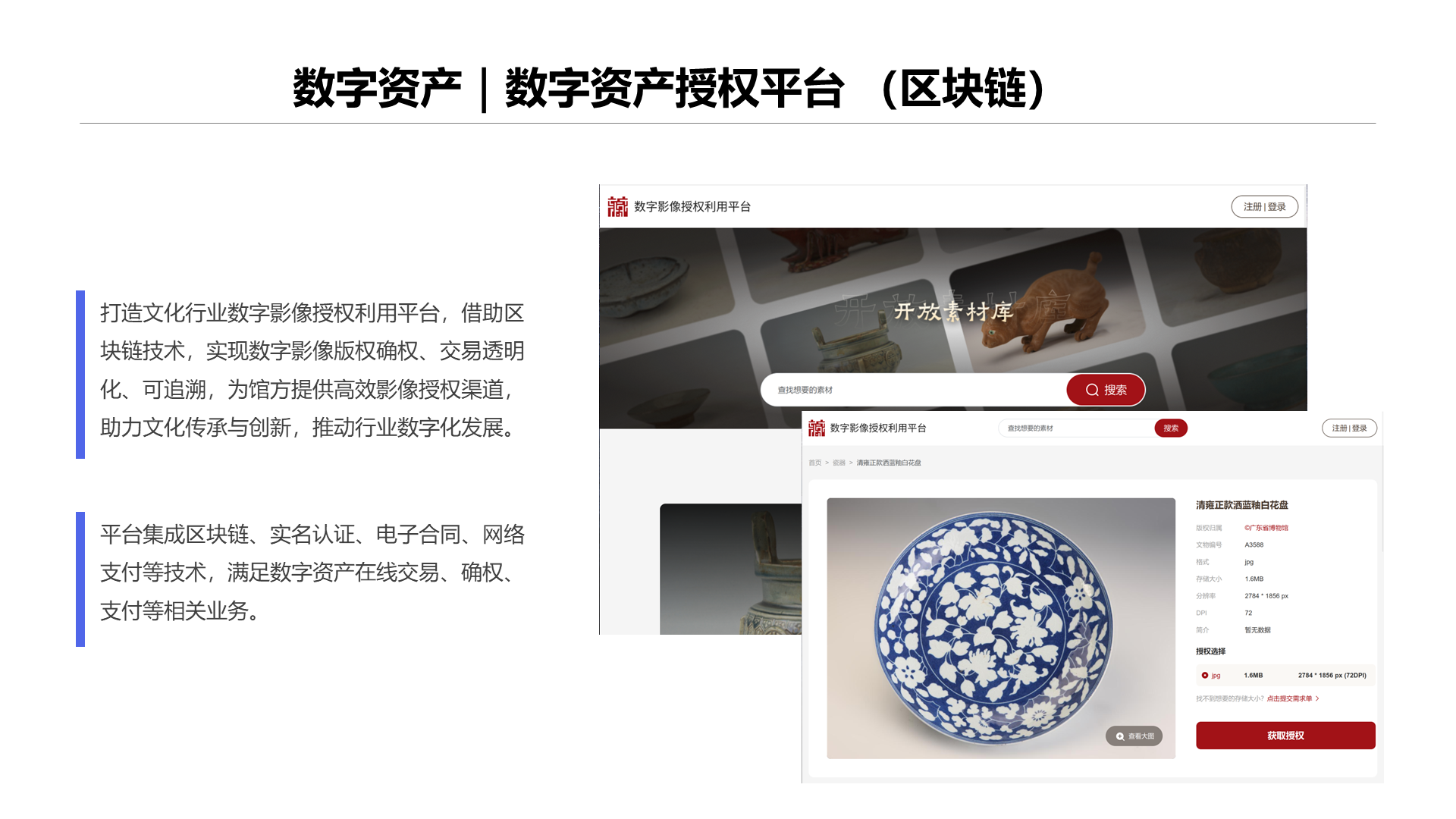 数字资产｜数字资产授权平台 （区块链） 打造文化行业数字影像授权利用平台，借助区块链技术，实现数字影像版权确权、交易透明化、可追溯，为馆方提供高效影像授权渠道，助力文化传承与创新，推动行业数字化发展。 平台集成区块链、实名认证、电子合同、网络支付等技术，满足数字资产在线交易、确权、支付等相关业务。