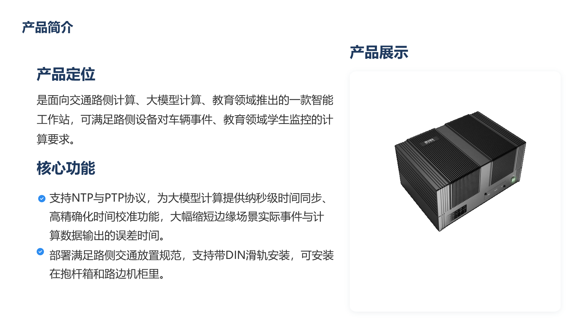产品简介 产品定位 是面向交通路侧计算、大模型计算、教育领域推出的一款智能工作站，可满足路侧设备对车辆事件、教育领域学生监控的计算要求。 核心功能 支持NTP与PTP协议，为大模型计算提供纳秒级时间同步、高精确化时间校准功能，大幅缩短边缘场景实际事件与计算数据输出的误差时间。 部署满足路侧交通放置规范，支持带DIN滑轨安装，可安装在抱杆箱和路边机柜里。 产品展示