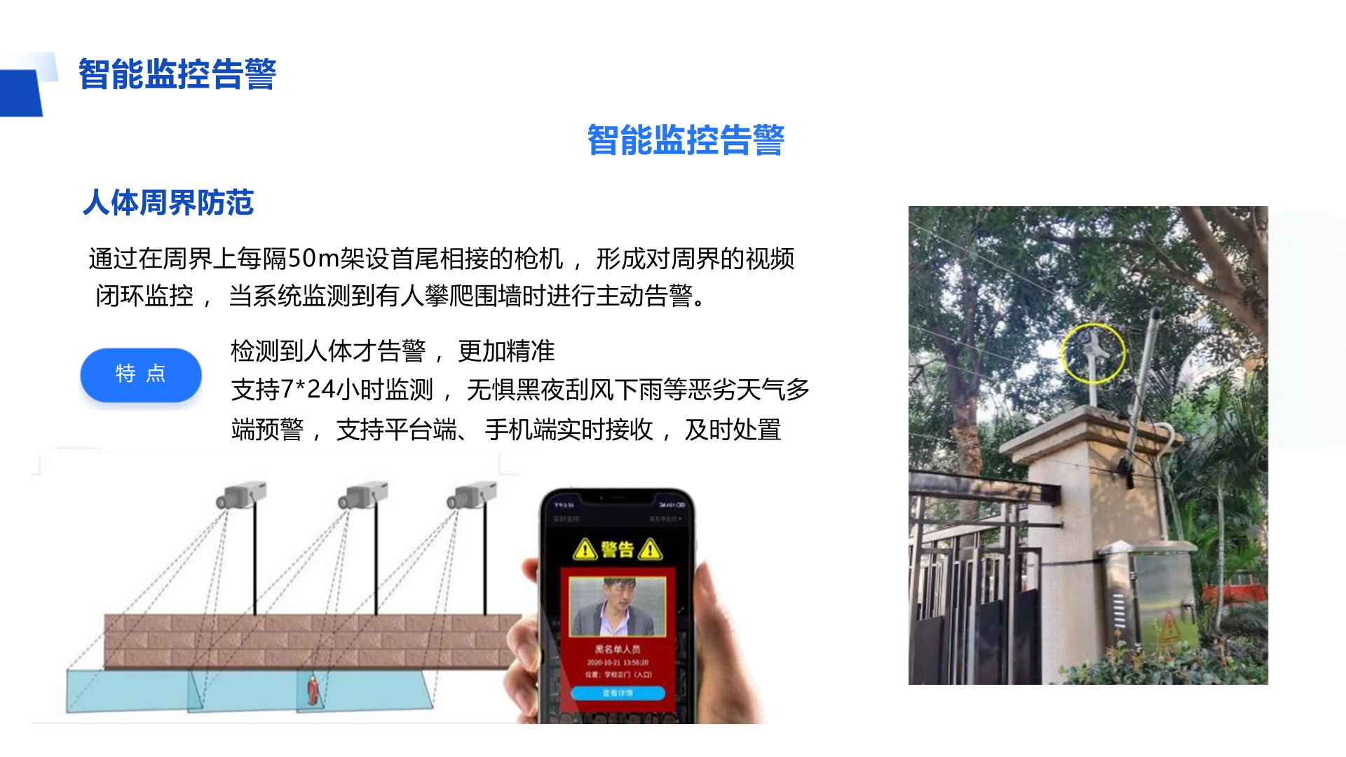 智能监控告警 智能监控告警 人体周界防范 通过在周界上每隔50m架设首尾相接的枪机 ，形成对周界的视频 闭环监控 ， 当系统监测到有人攀爬围墙时进行主动告警。 检测到人体才告警 ，更加精准 支持7*24小时监测 ， 无惧黑夜刮风下雨等恶劣天气多端预警 ， 支持平台端、 手机端实时接收 ，及时处置 特 点