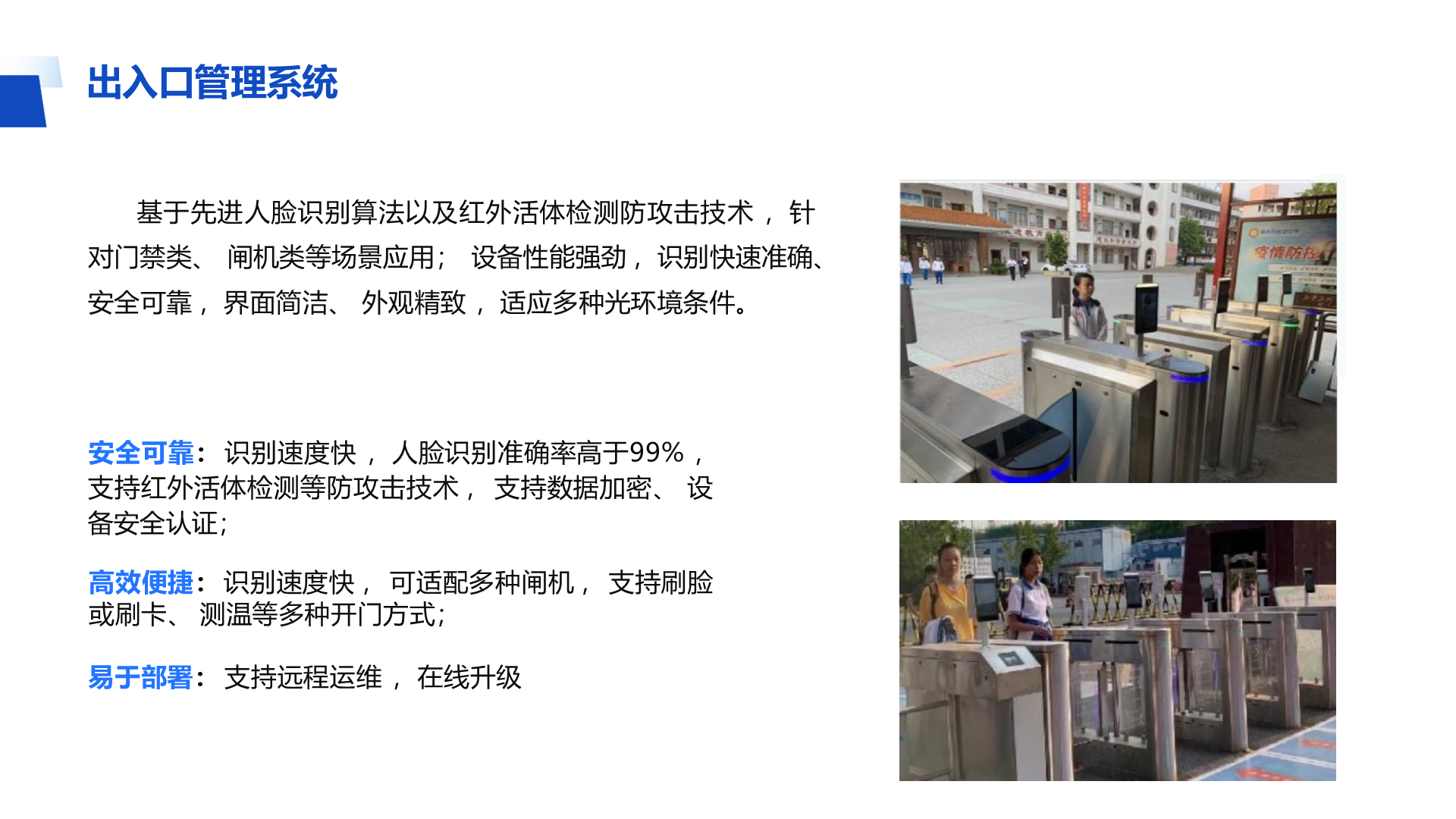 出入口管理系统 基于先进人脸识别算法以及红外活体检测防攻击技术 ，针 对门禁类、 闸机类等场景应用； 设备性能强劲 ，识别快速准确、 安全可靠 ，界面简洁、 外观精致 ，适应多种光环境条件。 安全可靠： 识别速度快 ，人脸识别准确率高于99% ， 支持红外活体检测等防攻击技术 ， 支持数据加密、 设 备安全认证； 高效便捷： 识别速度快 ， 可适配多种闸机 ， 支持刷脸 或刷卡、 测温等多种开门方式； 易于部署： 支持远程运维 ，在线升级