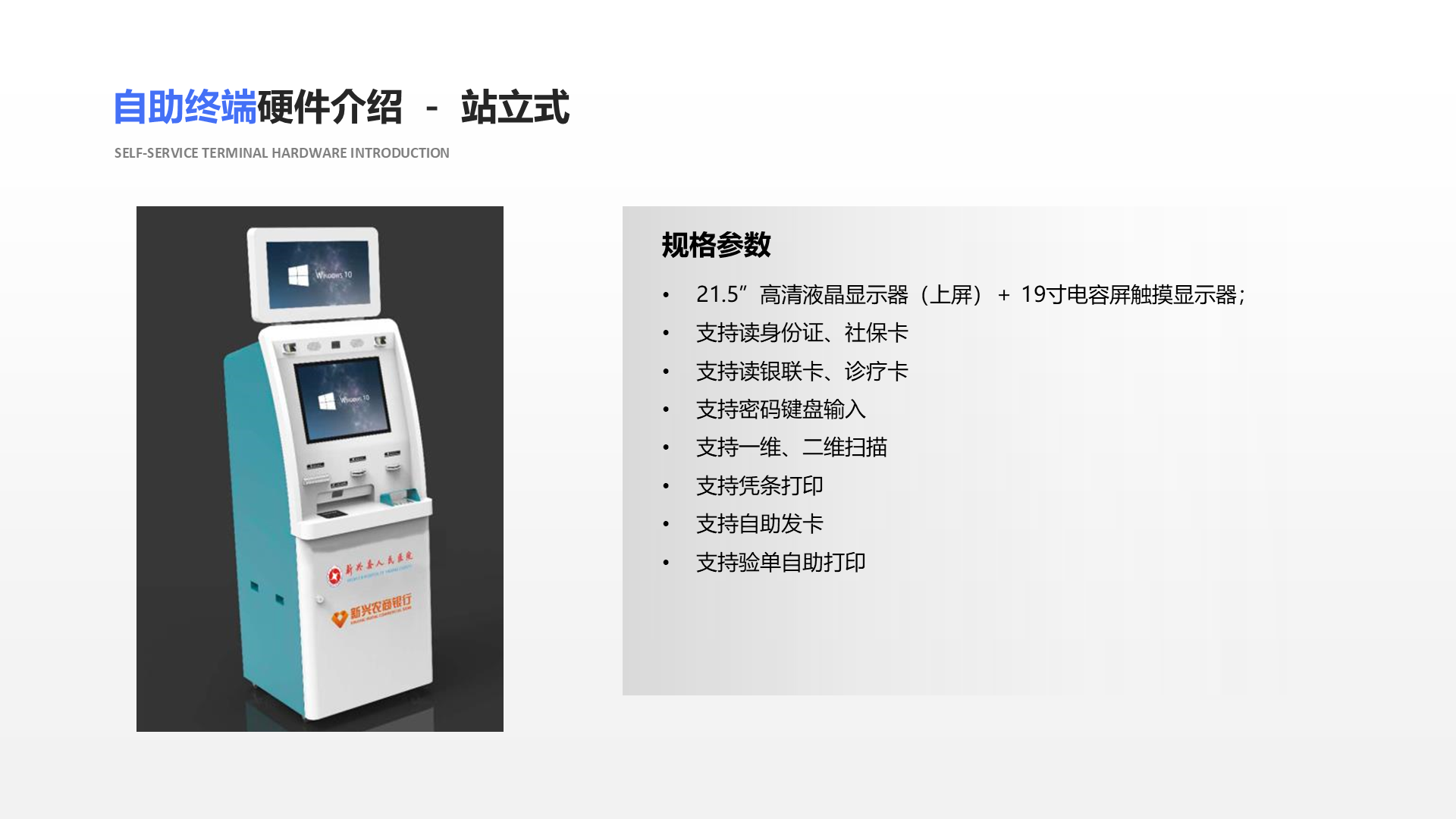 自助终端硬件介绍 － 站立式 Self-service terminal hardware introduction 规格参数 21.5&rdquo;高清液晶显示器（上屏）＋ 19寸电容屏触摸显示器； 支持读身份证、社保卡 支持读银联卡、诊疗卡 支持密码键盘输入 支持一维、二维扫描 支持凭条打印 支持自助发卡 支持验单自助打印