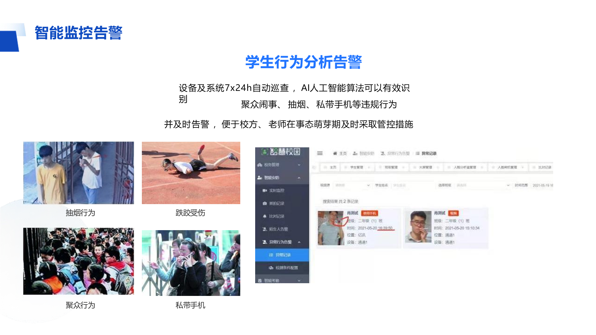 学生行为分析告警 设备及系统7x24h自动巡查 ，AI人工智能算法可以有效识别 聚众闹事、 抽烟、 私带手机等违规行为 并及时告警 ，便于校方、 老师在事态萌芽期及时采取管控措施 智能监控告警 跌跤受伤 私带手机 抽烟行为 聚众行为