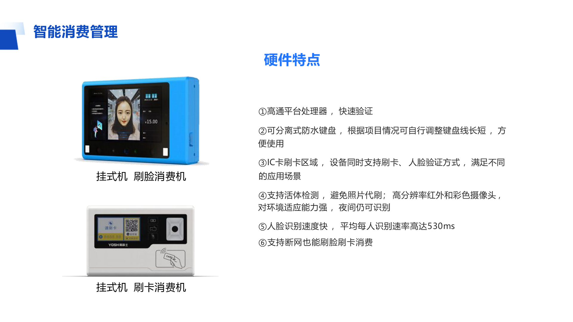 ①高通平台处理器 ，快速验证 ②可分离式防水键盘 ，根据项目情况可自行调整键盘线长短 ，方便使用 ③IC卡刷卡区域 ， 设备同时支持刷卡、 人脸验证方式 ，满足不同的应用场景 ④支持活体检测 ，避免照片代刷； 高分辨率红外和彩色摄像头 ，对环境适应能力强 ，夜间仍可识别 ⑤人脸识别速度快 ， 平均每人识别速率高达530ms ⑥支持断网也能刷脸刷卡消费 智能消费管理 挂式机 刷脸消费机 挂式机 刷卡消费机 硬件特点