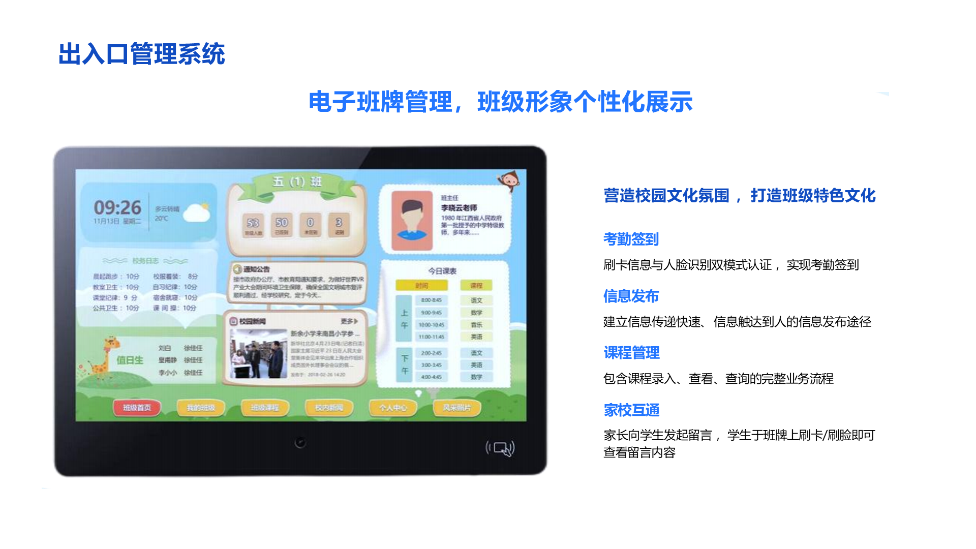 营造校园文化氛围 ，打造班级特色文化 考勤签到 刷卡信息与人脸识别双模式认证 ，实现考勤签到 信息发布 建立信息传递快速、 信息触达到人的信息发布途径 课程管理 包含课程录入、 查看、 查询的完整业务流程 家校互通 家长向学生发起留言 ，学生于班牌上刷卡/刷脸即可查看留言内容 出入口管理系统 电子班牌管理，班级形象个性化展示