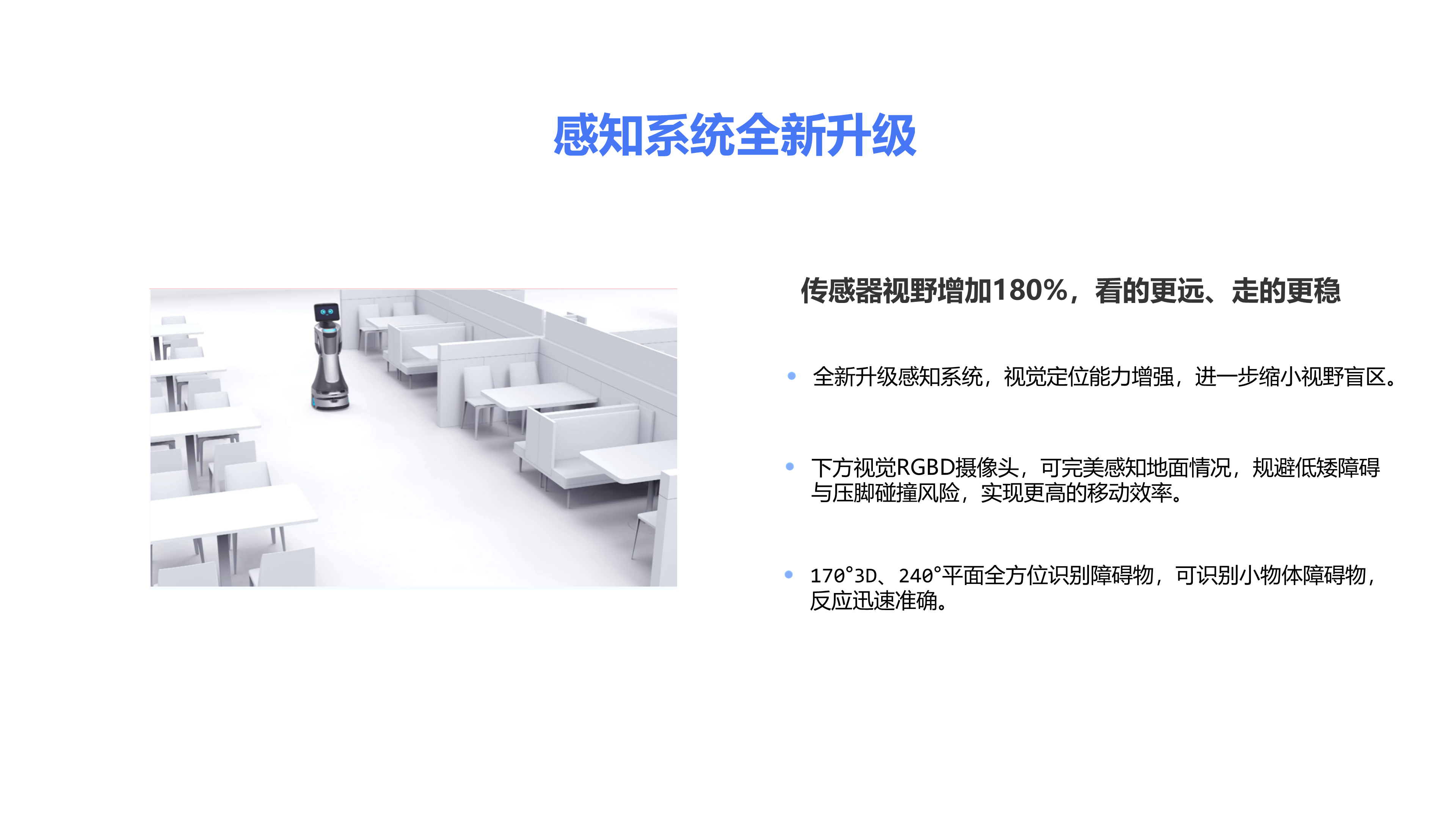 传感器视野增加180%，看的更远、走的更稳 全新升级感知系统，视觉定位能力增强，进一步缩小视野盲区。 170&deg;3D、240&deg;平面全方位识别障碍物，可识别小物体障碍物，反应迅速准确。 感知系统全新升级 下方视觉RGBD摄像头，可完美感知地面情况，规避低矮障碍与压脚碰撞风险，实现更高的移动效率。