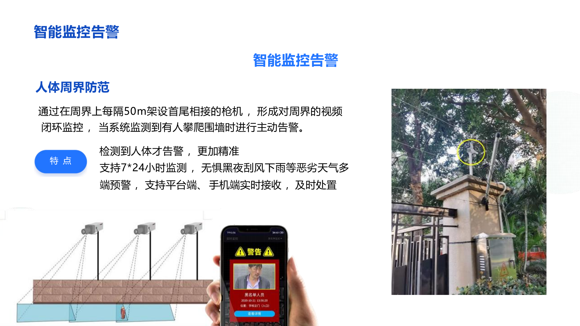 智能监控告警 智能监控告警 人体周界防范 通过在周界上每隔50m架设首尾相接的枪机 ，形成对周界的视频 闭环监控 ， 当系统监测到有人攀爬围墙时进行主动告警。 检测到人体才告警 ，更加精准 支持7*24小时监测 ， 无惧黑夜刮风下雨等恶劣天气多端预警 ， 支持平台端、 手机端实时接收 ，及时处置 特 点