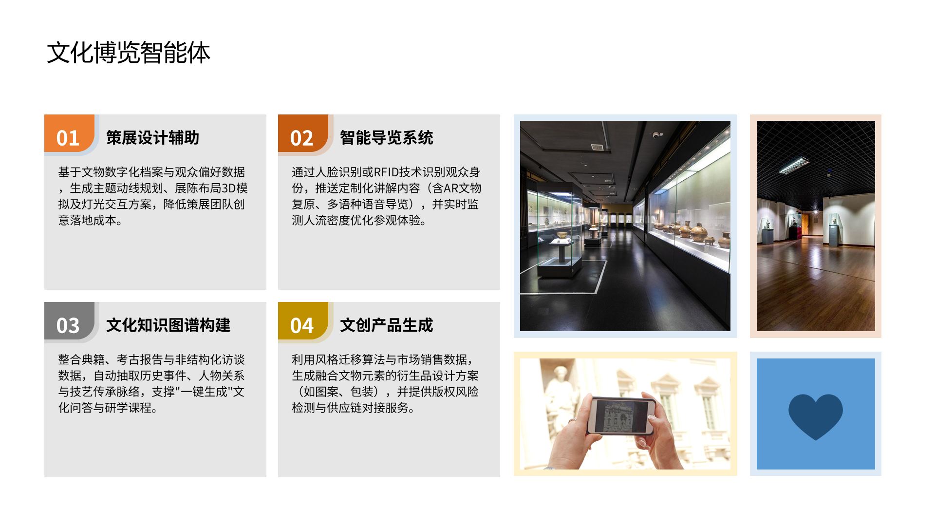文化博览智能体 策展设计辅助 基于文物数字化档案与观众偏好数据，生成主题动线规划、展陈布局3D模拟及灯光交互方案，降低策展团队创意落地成本。 01 智能导览系统 通过人脸识别或RFID技术识别观众身份，推送定制化讲解内容（含AR文物复原、多语种语音导览），并实时监测人流密度优化参观体验。 文化知识图谱构建 整合典籍、考古报告与非结构化访谈数据，自动抽取历史事件、人物关系与技艺传承脉络，支撑"一键生成"文化问答与研学课程。 文创产品生成 利用风格迁移算法与市场销售数据，生成融合文物元素的衍生品设计方案（如图案、包装），并提供版权风险检测与供应链对接服务。 02 03 04